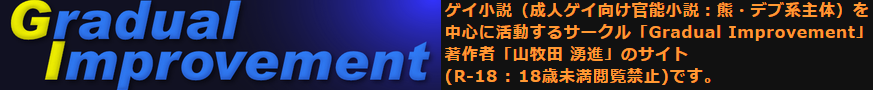 ゲイ小説（成人ゲイ向け官能小説：熊・デブ系主体）を中心に活動するサークル「Gradual Improvement」著作者「山牧田 湧進」のサイト(R-18 : 18歳未満閲覧禁止)です。